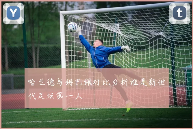 哈兰德与姆巴佩对比分析谁是新世代足坛第一人