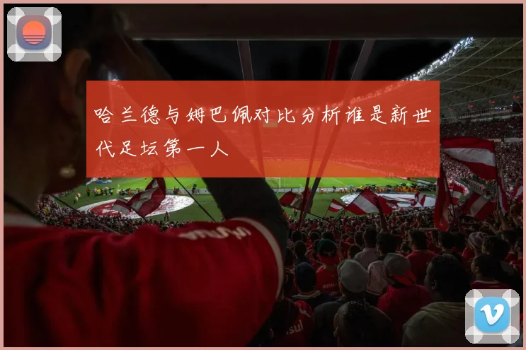哈兰德与姆巴佩对比分析谁是新世代足坛第一人