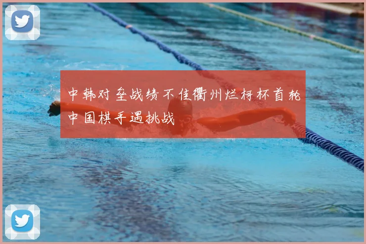 中韩对垒战绩不佳衢州烂柯杯首轮中国棋手遇挑战