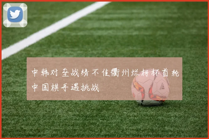 中韩对垒战绩不佳衢州烂柯杯首轮中国棋手遇挑战