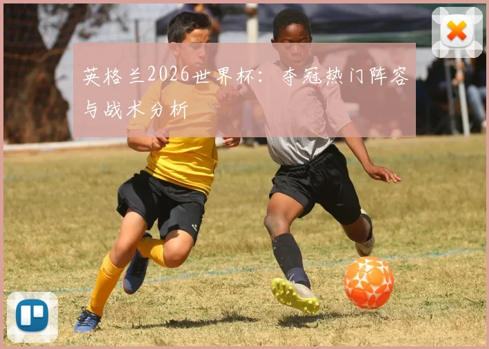 英格兰2026世界杯：夺冠热门阵容与战术分析