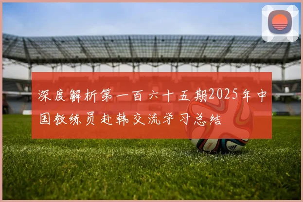 深度解析第一百六十五期2025年中国教练员赴韩交流学习总结